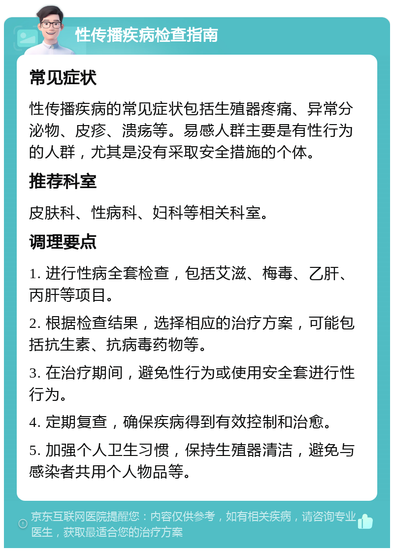 性传播疾病检查指南 常见症状 性传播疾病的常见症状包括生殖器疼痛、异常分泌物、皮疹、溃疡等。易感人群主要是有性行为的人群，尤其是没有采取安全措施的个体。 推荐科室 皮肤科、性病科、妇科等相关科室。 调理要点 1. 进行性病全套检查，包括艾滋、梅毒、乙肝、丙肝等项目。 2. 根据检查结果，选择相应的治疗方案，可能包括抗生素、抗病毒药物等。 3. 在治疗期间，避免性行为或使用安全套进行性行为。 4. 定期复查，确保疾病得到有效控制和治愈。 5. 加强个人卫生习惯，保持生殖器清洁，避免与感染者共用个人物品等。