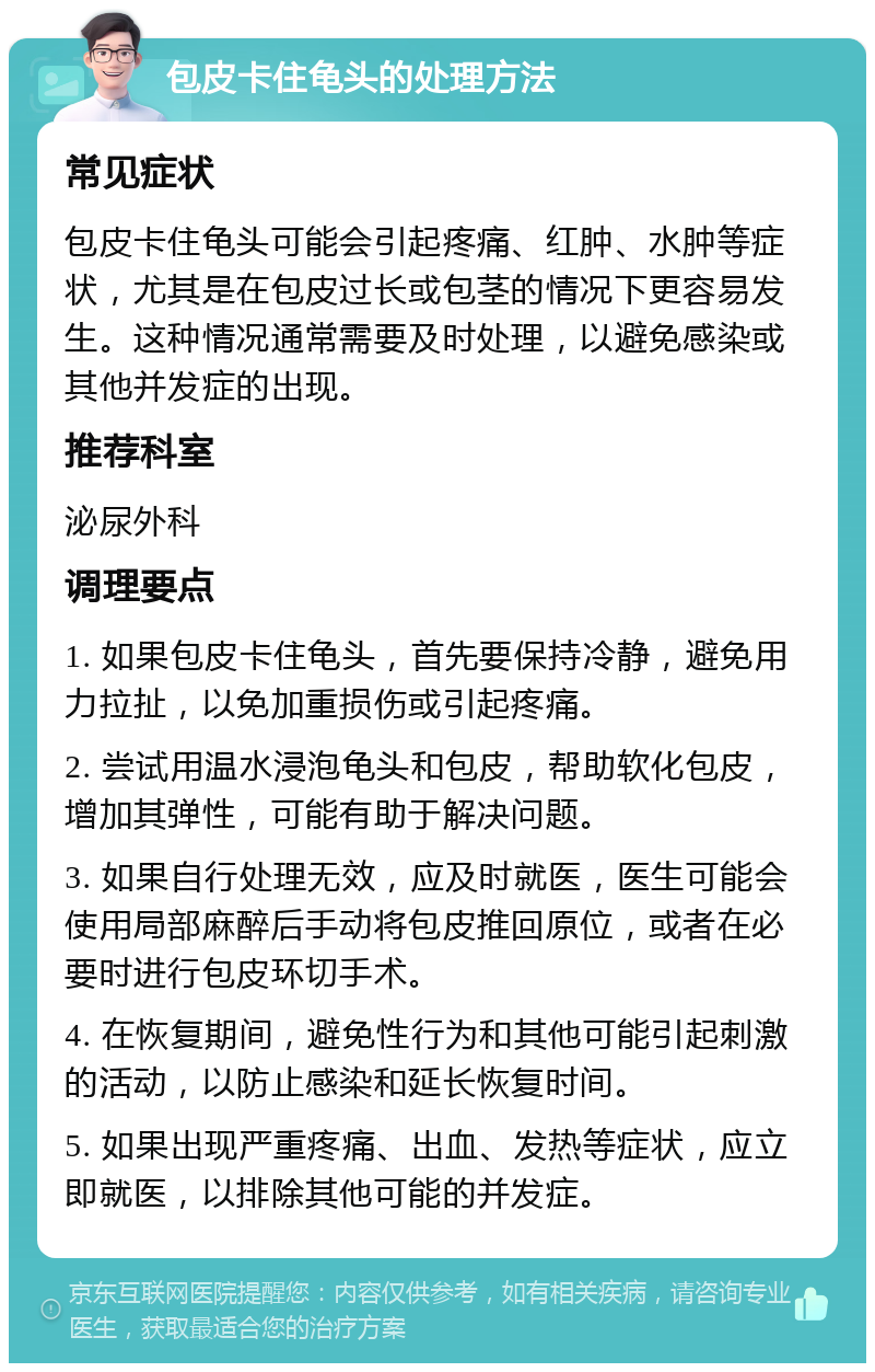 包皮卡住龟头的处理方法 常见症状 包皮卡住龟头可能会引起疼痛、红肿、水肿等症状，尤其是在包皮过长或包茎的情况下更容易发生。这种情况通常需要及时处理，以避免感染或其他并发症的出现。 推荐科室 泌尿外科 调理要点 1. 如果包皮卡住龟头，首先要保持冷静，避免用力拉扯，以免加重损伤或引起疼痛。 2. 尝试用温水浸泡龟头和包皮，帮助软化包皮，增加其弹性，可能有助于解决问题。 3. 如果自行处理无效，应及时就医，医生可能会使用局部麻醉后手动将包皮推回原位，或者在必要时进行包皮环切手术。 4. 在恢复期间，避免性行为和其他可能引起刺激的活动，以防止感染和延长恢复时间。 5. 如果出现严重疼痛、出血、发热等症状，应立即就医，以排除其他可能的并发症。