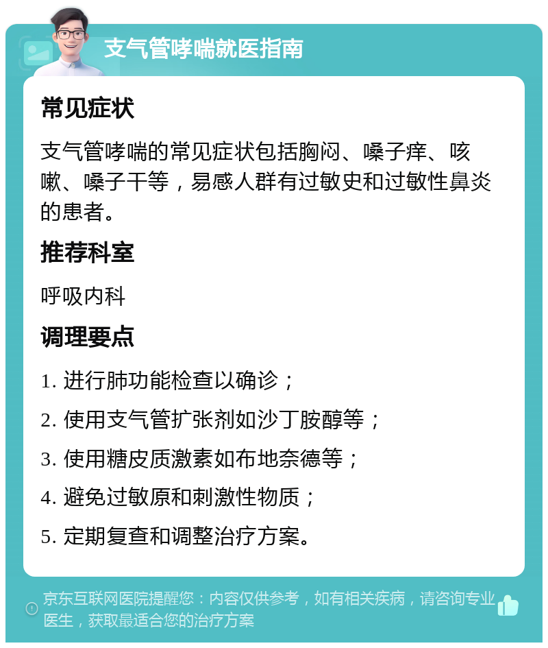 支气管哮喘就医指南 常见症状 支气管哮喘的常见症状包括胸闷、嗓子痒、咳嗽、嗓子干等，易感人群有过敏史和过敏性鼻炎的患者。 推荐科室 呼吸内科 调理要点 1. 进行肺功能检查以确诊； 2. 使用支气管扩张剂如沙丁胺醇等； 3. 使用糖皮质激素如布地奈德等； 4. 避免过敏原和刺激性物质； 5. 定期复查和调整治疗方案。