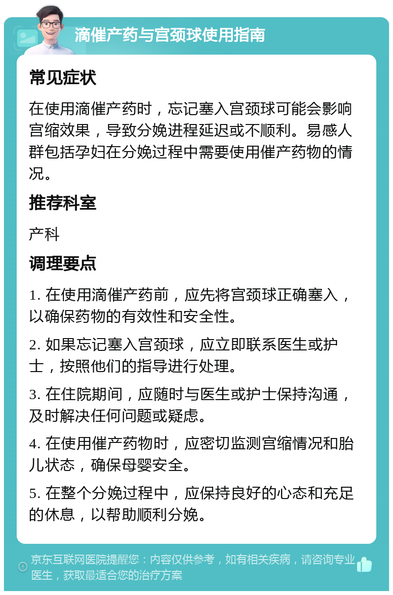 滴催产药与宫颈球使用指南 常见症状 在使用滴催产药时，忘记塞入宫颈球可能会影响宫缩效果，导致分娩进程延迟或不顺利。易感人群包括孕妇在分娩过程中需要使用催产药物的情况。 推荐科室 产科 调理要点 1. 在使用滴催产药前，应先将宫颈球正确塞入，以确保药物的有效性和安全性。 2. 如果忘记塞入宫颈球，应立即联系医生或护士，按照他们的指导进行处理。 3. 在住院期间，应随时与医生或护士保持沟通，及时解决任何问题或疑虑。 4. 在使用催产药物时，应密切监测宫缩情况和胎儿状态，确保母婴安全。 5. 在整个分娩过程中，应保持良好的心态和充足的休息，以帮助顺利分娩。