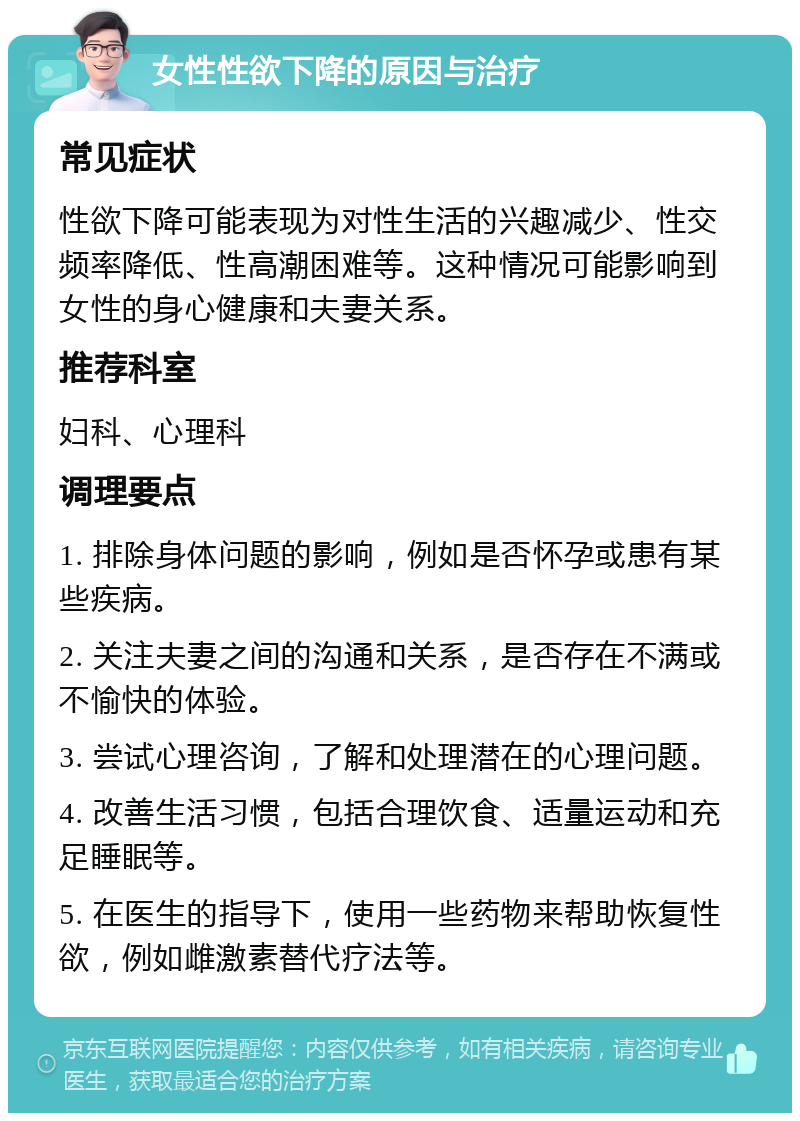 女性性欲下降的原因与治疗 常见症状 性欲下降可能表现为对性生活的兴趣减少、性交频率降低、性高潮困难等。这种情况可能影响到女性的身心健康和夫妻关系。 推荐科室 妇科、心理科 调理要点 1. 排除身体问题的影响，例如是否怀孕或患有某些疾病。 2. 关注夫妻之间的沟通和关系，是否存在不满或不愉快的体验。 3. 尝试心理咨询，了解和处理潜在的心理问题。 4. 改善生活习惯，包括合理饮食、适量运动和充足睡眠等。 5. 在医生的指导下，使用一些药物来帮助恢复性欲，例如雌激素替代疗法等。