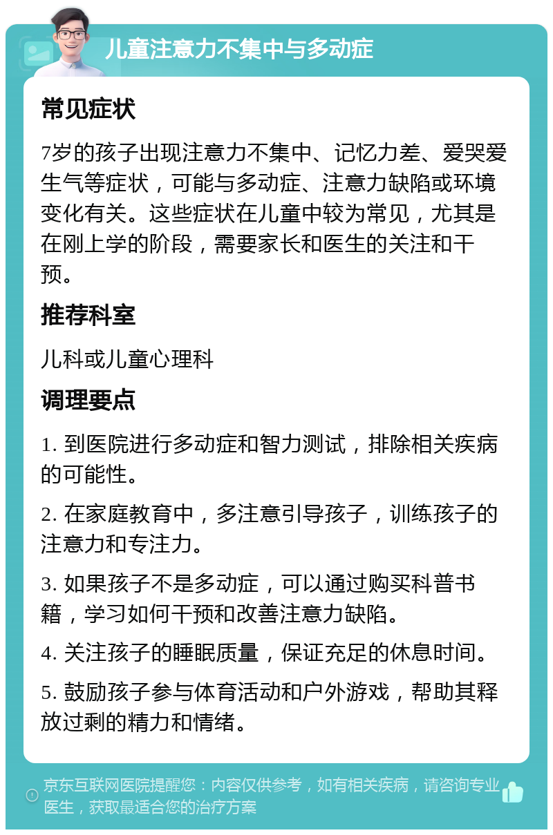 儿童注意力不集中与多动症 常见症状 7岁的孩子出现注意力不集中、记忆力差、爱哭爱生气等症状，可能与多动症、注意力缺陷或环境变化有关。这些症状在儿童中较为常见，尤其是在刚上学的阶段，需要家长和医生的关注和干预。 推荐科室 儿科或儿童心理科 调理要点 1. 到医院进行多动症和智力测试，排除相关疾病的可能性。 2. 在家庭教育中，多注意引导孩子，训练孩子的注意力和专注力。 3. 如果孩子不是多动症，可以通过购买科普书籍，学习如何干预和改善注意力缺陷。 4. 关注孩子的睡眠质量，保证充足的休息时间。 5. 鼓励孩子参与体育活动和户外游戏，帮助其释放过剩的精力和情绪。