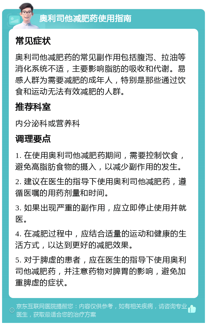 奥利司他减肥药使用指南 常见症状 奥利司他减肥药的常见副作用包括腹泻、拉油等消化系统不适，主要影响脂肪的吸收和代谢。易感人群为需要减肥的成年人，特别是那些通过饮食和运动无法有效减肥的人群。 推荐科室 内分泌科或营养科 调理要点 1. 在使用奥利司他减肥药期间，需要控制饮食，避免高脂肪食物的摄入，以减少副作用的发生。 2. 建议在医生的指导下使用奥利司他减肥药，遵循医嘱的用药剂量和时间。 3. 如果出现严重的副作用，应立即停止使用并就医。 4. 在减肥过程中，应结合适量的运动和健康的生活方式，以达到更好的减肥效果。 5. 对于脾虚的患者，应在医生的指导下使用奥利司他减肥药，并注意药物对脾胃的影响，避免加重脾虚的症状。