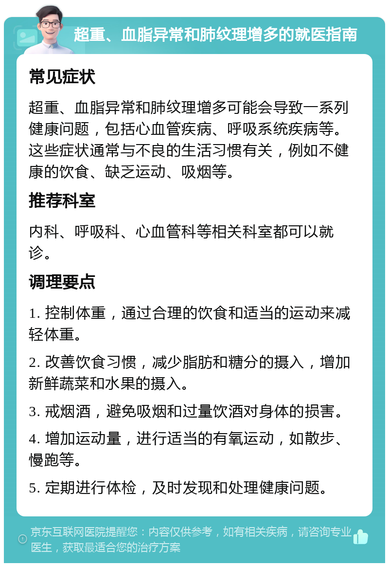 超重、血脂异常和肺纹理增多的就医指南 常见症状 超重、血脂异常和肺纹理增多可能会导致一系列健康问题，包括心血管疾病、呼吸系统疾病等。这些症状通常与不良的生活习惯有关，例如不健康的饮食、缺乏运动、吸烟等。 推荐科室 内科、呼吸科、心血管科等相关科室都可以就诊。 调理要点 1. 控制体重，通过合理的饮食和适当的运动来减轻体重。 2. 改善饮食习惯，减少脂肪和糖分的摄入，增加新鲜蔬菜和水果的摄入。 3. 戒烟酒，避免吸烟和过量饮酒对身体的损害。 4. 增加运动量，进行适当的有氧运动，如散步、慢跑等。 5. 定期进行体检，及时发现和处理健康问题。