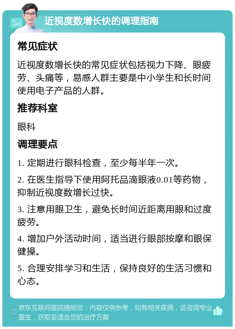 近视度数增长快的调理指南 常见症状 近视度数增长快的常见症状包括视力下降、眼疲劳、头痛等，易感人群主要是中小学生和长时间使用电子产品的人群。 推荐科室 眼科 调理要点 1. 定期进行眼科检查，至少每半年一次。 2. 在医生指导下使用阿托品滴眼液0.01等药物，抑制近视度数增长过快。 3. 注意用眼卫生，避免长时间近距离用眼和过度疲劳。 4. 增加户外活动时间，适当进行眼部按摩和眼保健操。 5. 合理安排学习和生活，保持良好的生活习惯和心态。