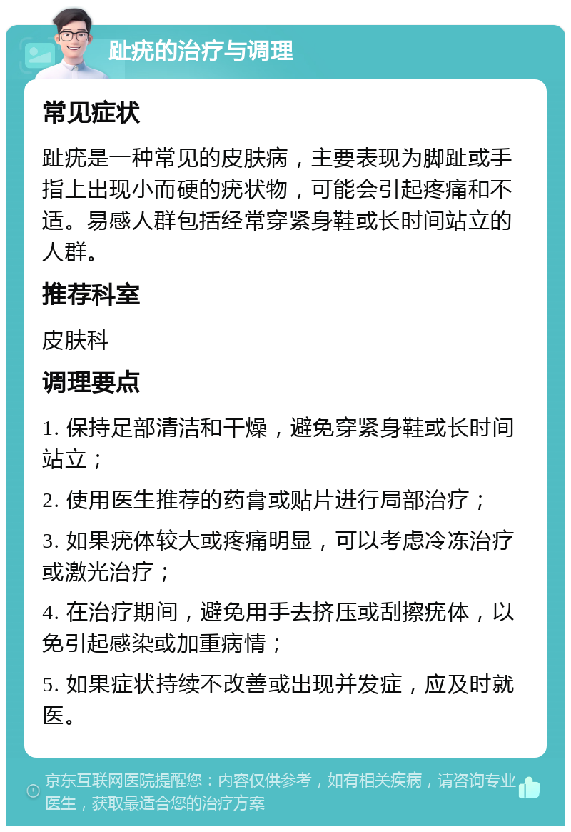 趾疣的治疗与调理 常见症状 趾疣是一种常见的皮肤病，主要表现为脚趾或手指上出现小而硬的疣状物，可能会引起疼痛和不适。易感人群包括经常穿紧身鞋或长时间站立的人群。 推荐科室 皮肤科 调理要点 1. 保持足部清洁和干燥，避免穿紧身鞋或长时间站立； 2. 使用医生推荐的药膏或贴片进行局部治疗； 3. 如果疣体较大或疼痛明显，可以考虑冷冻治疗或激光治疗； 4. 在治疗期间，避免用手去挤压或刮擦疣体，以免引起感染或加重病情； 5. 如果症状持续不改善或出现并发症，应及时就医。