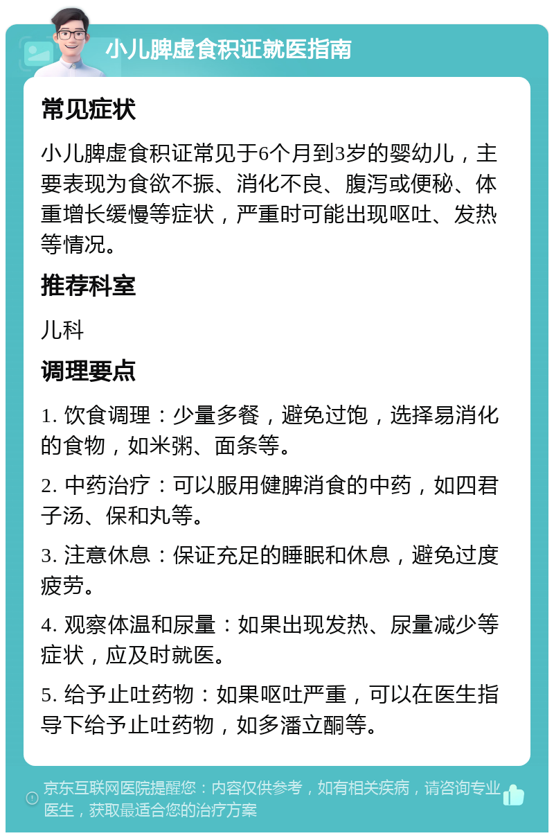 小儿脾虚食积证就医指南 常见症状 小儿脾虚食积证常见于6个月到3岁的婴幼儿，主要表现为食欲不振、消化不良、腹泻或便秘、体重增长缓慢等症状，严重时可能出现呕吐、发热等情况。 推荐科室 儿科 调理要点 1. 饮食调理：少量多餐，避免过饱，选择易消化的食物，如米粥、面条等。 2. 中药治疗：可以服用健脾消食的中药，如四君子汤、保和丸等。 3. 注意休息：保证充足的睡眠和休息，避免过度疲劳。 4. 观察体温和尿量：如果出现发热、尿量减少等症状，应及时就医。 5. 给予止吐药物：如果呕吐严重，可以在医生指导下给予止吐药物，如多潘立酮等。