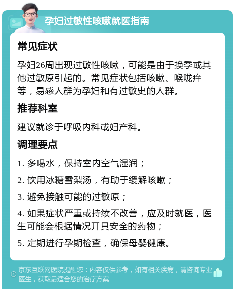 孕妇过敏性咳嗽就医指南 常见症状 孕妇26周出现过敏性咳嗽，可能是由于换季或其他过敏原引起的。常见症状包括咳嗽、喉咙痒等，易感人群为孕妇和有过敏史的人群。 推荐科室 建议就诊于呼吸内科或妇产科。 调理要点 1. 多喝水，保持室内空气湿润； 2. 饮用冰糖雪梨汤，有助于缓解咳嗽； 3. 避免接触可能的过敏原； 4. 如果症状严重或持续不改善，应及时就医，医生可能会根据情况开具安全的药物； 5. 定期进行孕期检查，确保母婴健康。