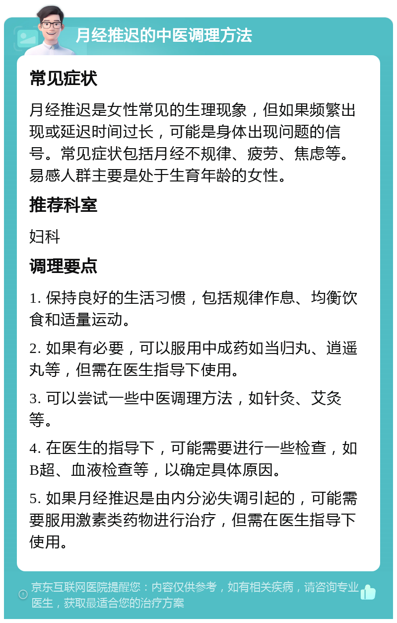 月经推迟的中医调理方法 常见症状 月经推迟是女性常见的生理现象，但如果频繁出现或延迟时间过长，可能是身体出现问题的信号。常见症状包括月经不规律、疲劳、焦虑等。易感人群主要是处于生育年龄的女性。 推荐科室 妇科 调理要点 1. 保持良好的生活习惯，包括规律作息、均衡饮食和适量运动。 2. 如果有必要，可以服用中成药如当归丸、逍遥丸等，但需在医生指导下使用。 3. 可以尝试一些中医调理方法，如针灸、艾灸等。 4. 在医生的指导下，可能需要进行一些检查，如B超、血液检查等，以确定具体原因。 5. 如果月经推迟是由内分泌失调引起的，可能需要服用激素类药物进行治疗，但需在医生指导下使用。