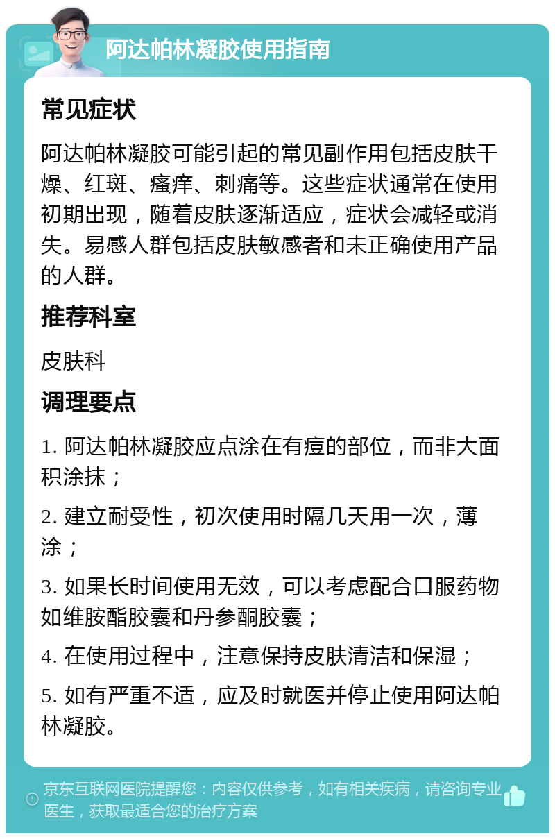 阿达帕林凝胶使用指南 常见症状 阿达帕林凝胶可能引起的常见副作用包括皮肤干燥、红斑、瘙痒、刺痛等。这些症状通常在使用初期出现，随着皮肤逐渐适应，症状会减轻或消失。易感人群包括皮肤敏感者和未正确使用产品的人群。 推荐科室 皮肤科 调理要点 1. 阿达帕林凝胶应点涂在有痘的部位，而非大面积涂抹； 2. 建立耐受性，初次使用时隔几天用一次，薄涂； 3. 如果长时间使用无效，可以考虑配合口服药物如维胺酯胶囊和丹参酮胶囊； 4. 在使用过程中，注意保持皮肤清洁和保湿； 5. 如有严重不适，应及时就医并停止使用阿达帕林凝胶。