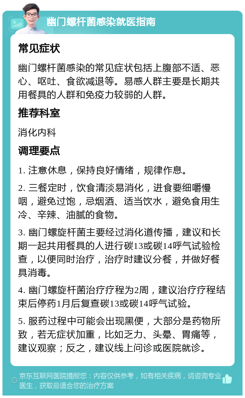 幽门螺杆菌感染就医指南 常见症状 幽门螺杆菌感染的常见症状包括上腹部不适、恶心、呕吐、食欲减退等。易感人群主要是长期共用餐具的人群和免疫力较弱的人群。 推荐科室 消化内科 调理要点 1. 注意休息，保持良好情绪，规律作息。 2. 三餐定时，饮食清淡易消化，进食要细嚼慢咽，避免过饱，忌烟酒、适当饮水，避免食用生冷、辛辣、油腻的食物。 3. 幽门螺旋杆菌主要经过消化道传播，建议和长期一起共用餐具的人进行碳13或碳14呼气试验检查，以便同时治疗，治疗时建议分餐，并做好餐具消毒。 4. 幽门螺旋杆菌治疗疗程为2周，建议治疗疗程结束后停药1月后复查碳13或碳14呼气试验。 5. 服药过程中可能会出现黑便，大部分是药物所致，若无症状加重，比如乏力、头晕、胃痛等，建议观察；反之，建议线上问诊或医院就诊。