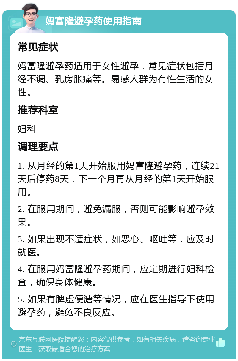 妈富隆避孕药使用指南 常见症状 妈富隆避孕药适用于女性避孕，常见症状包括月经不调、乳房胀痛等。易感人群为有性生活的女性。 推荐科室 妇科 调理要点 1. 从月经的第1天开始服用妈富隆避孕药，连续21天后停药8天，下一个月再从月经的第1天开始服用。 2. 在服用期间，避免漏服，否则可能影响避孕效果。 3. 如果出现不适症状，如恶心、呕吐等，应及时就医。 4. 在服用妈富隆避孕药期间，应定期进行妇科检查，确保身体健康。 5. 如果有脾虚便溏等情况，应在医生指导下使用避孕药，避免不良反应。