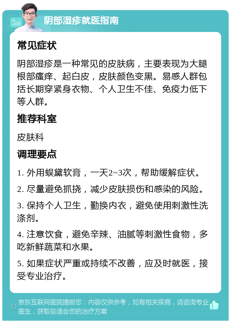 阴部湿疹就医指南 常见症状 阴部湿疹是一种常见的皮肤病，主要表现为大腿根部瘙痒、起白皮，皮肤颜色变黑。易感人群包括长期穿紧身衣物、个人卫生不佳、免疫力低下等人群。 推荐科室 皮肤科 调理要点 1. 外用蜈黛软膏，一天2~3次，帮助缓解症状。 2. 尽量避免抓挠，减少皮肤损伤和感染的风险。 3. 保持个人卫生，勤换内衣，避免使用刺激性洗涤剂。 4. 注意饮食，避免辛辣、油腻等刺激性食物，多吃新鲜蔬菜和水果。 5. 如果症状严重或持续不改善，应及时就医，接受专业治疗。