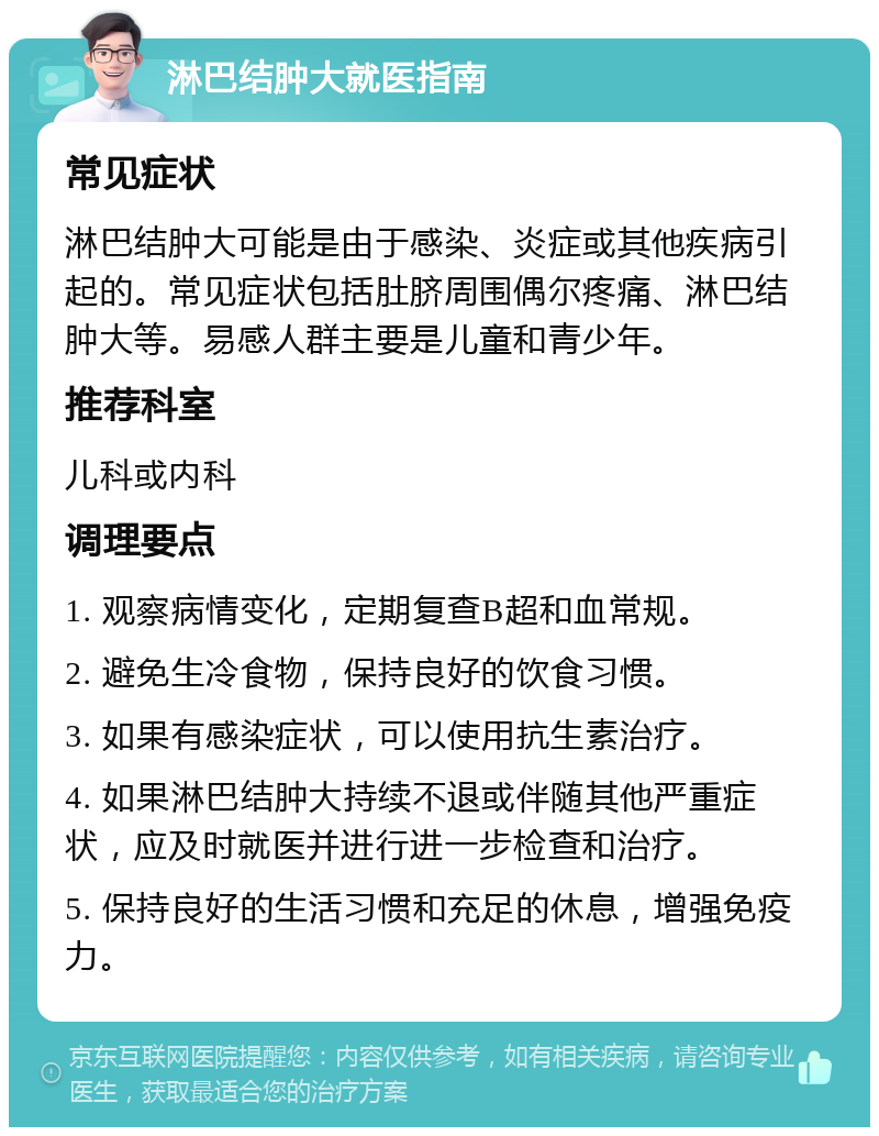 淋巴结肿大就医指南 常见症状 淋巴结肿大可能是由于感染、炎症或其他疾病引起的。常见症状包括肚脐周围偶尔疼痛、淋巴结肿大等。易感人群主要是儿童和青少年。 推荐科室 儿科或内科 调理要点 1. 观察病情变化，定期复查B超和血常规。 2. 避免生冷食物，保持良好的饮食习惯。 3. 如果有感染症状，可以使用抗生素治疗。 4. 如果淋巴结肿大持续不退或伴随其他严重症状，应及时就医并进行进一步检查和治疗。 5. 保持良好的生活习惯和充足的休息，增强免疫力。