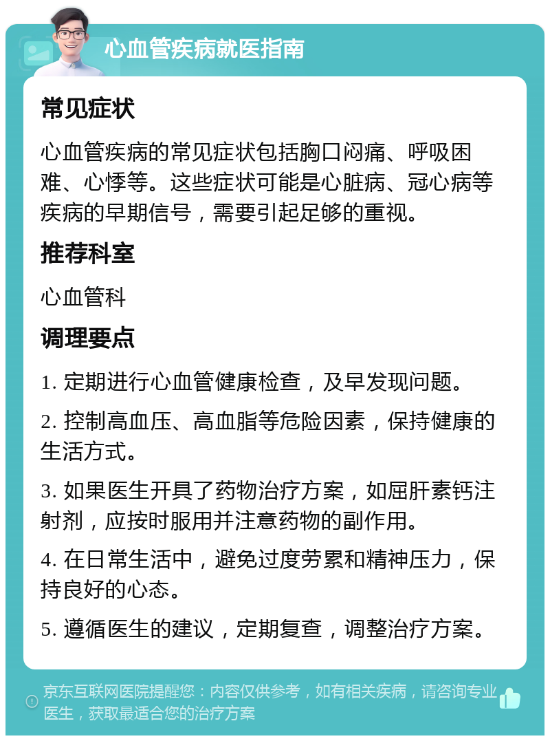 心血管疾病就医指南 常见症状 心血管疾病的常见症状包括胸口闷痛、呼吸困难、心悸等。这些症状可能是心脏病、冠心病等疾病的早期信号，需要引起足够的重视。 推荐科室 心血管科 调理要点 1. 定期进行心血管健康检查，及早发现问题。 2. 控制高血压、高血脂等危险因素，保持健康的生活方式。 3. 如果医生开具了药物治疗方案，如屈肝素钙注射剂，应按时服用并注意药物的副作用。 4. 在日常生活中，避免过度劳累和精神压力，保持良好的心态。 5. 遵循医生的建议，定期复查，调整治疗方案。