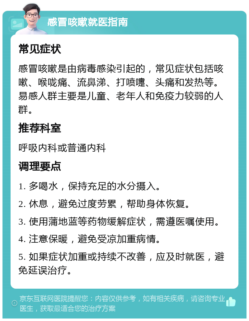 感冒咳嗽就医指南 常见症状 感冒咳嗽是由病毒感染引起的，常见症状包括咳嗽、喉咙痛、流鼻涕、打喷嚏、头痛和发热等。易感人群主要是儿童、老年人和免疫力较弱的人群。 推荐科室 呼吸内科或普通内科 调理要点 1. 多喝水，保持充足的水分摄入。 2. 休息，避免过度劳累，帮助身体恢复。 3. 使用蒲地蓝等药物缓解症状，需遵医嘱使用。 4. 注意保暖，避免受凉加重病情。 5. 如果症状加重或持续不改善，应及时就医，避免延误治疗。