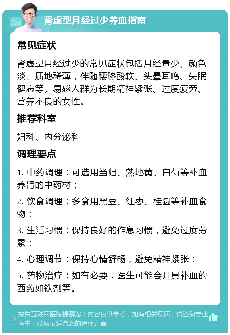 肾虚型月经过少养血指南 常见症状 肾虚型月经过少的常见症状包括月经量少、颜色淡、质地稀薄，伴随腰膝酸软、头晕耳鸣、失眠健忘等。易感人群为长期精神紧张、过度疲劳、营养不良的女性。 推荐科室 妇科、内分泌科 调理要点 1. 中药调理：可选用当归、熟地黄、白芍等补血养肾的中药材； 2. 饮食调理：多食用黑豆、红枣、桂圆等补血食物； 3. 生活习惯：保持良好的作息习惯，避免过度劳累； 4. 心理调节：保持心情舒畅，避免精神紧张； 5. 药物治疗：如有必要，医生可能会开具补血的西药如铁剂等。