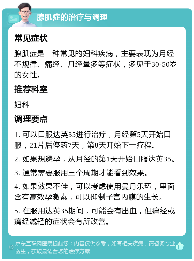 腺肌症的治疗与调理 常见症状 腺肌症是一种常见的妇科疾病，主要表现为月经不规律、痛经、月经量多等症状，多见于30-50岁的女性。 推荐科室 妇科 调理要点 1. 可以口服达英35进行治疗，月经第5天开始口服，21片后停药7天，第8天开始下一疗程。 2. 如果想避孕，从月经的第1天开始口服达英35。 3. 通常需要服用三个周期才能看到效果。 4. 如果效果不佳，可以考虑使用曼月乐环，里面含有高效孕激素，可以抑制子宫内膜的生长。 5. 在服用达英35期间，可能会有出血，但痛经或痛经减轻的症状会有所改善。