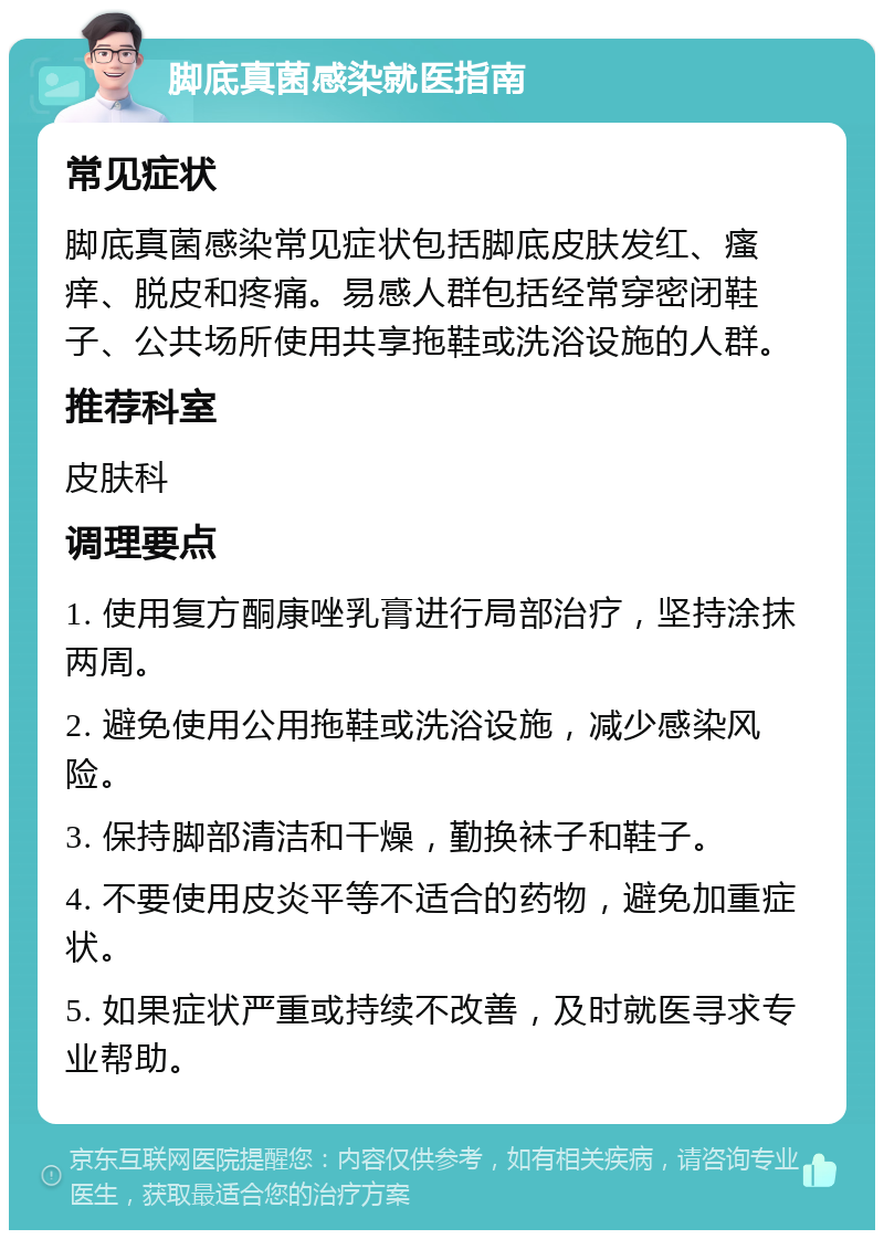 脚底真菌感染就医指南 常见症状 脚底真菌感染常见症状包括脚底皮肤发红、瘙痒、脱皮和疼痛。易感人群包括经常穿密闭鞋子、公共场所使用共享拖鞋或洗浴设施的人群。 推荐科室 皮肤科 调理要点 1. 使用复方酮康唑乳膏进行局部治疗，坚持涂抹两周。 2. 避免使用公用拖鞋或洗浴设施，减少感染风险。 3. 保持脚部清洁和干燥，勤换袜子和鞋子。 4. 不要使用皮炎平等不适合的药物，避免加重症状。 5. 如果症状严重或持续不改善，及时就医寻求专业帮助。