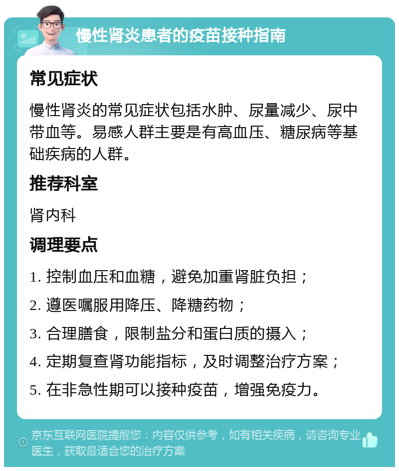 慢性肾炎患者的疫苗接种指南 常见症状 慢性肾炎的常见症状包括水肿、尿量减少、尿中带血等。易感人群主要是有高血压、糖尿病等基础疾病的人群。 推荐科室 肾内科 调理要点 1. 控制血压和血糖，避免加重肾脏负担； 2. 遵医嘱服用降压、降糖药物； 3. 合理膳食，限制盐分和蛋白质的摄入； 4. 定期复查肾功能指标，及时调整治疗方案； 5. 在非急性期可以接种疫苗，增强免疫力。