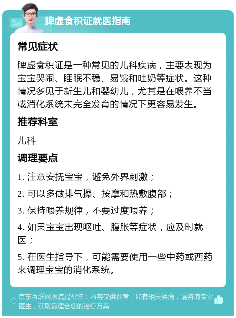 脾虚食积证就医指南 常见症状 脾虚食积证是一种常见的儿科疾病，主要表现为宝宝哭闹、睡眠不稳、易饿和吐奶等症状。这种情况多见于新生儿和婴幼儿，尤其是在喂养不当或消化系统未完全发育的情况下更容易发生。 推荐科室 儿科 调理要点 1. 注意安抚宝宝，避免外界刺激； 2. 可以多做排气操、按摩和热敷腹部； 3. 保持喂养规律，不要过度喂养； 4. 如果宝宝出现呕吐、腹胀等症状，应及时就医； 5. 在医生指导下，可能需要使用一些中药或西药来调理宝宝的消化系统。