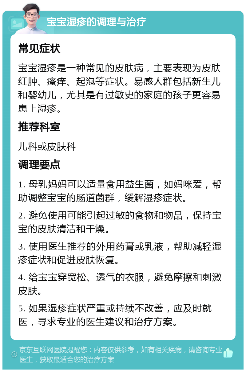 宝宝湿疹的调理与治疗 常见症状 宝宝湿疹是一种常见的皮肤病，主要表现为皮肤红肿、瘙痒、起泡等症状。易感人群包括新生儿和婴幼儿，尤其是有过敏史的家庭的孩子更容易患上湿疹。 推荐科室 儿科或皮肤科 调理要点 1. 母乳妈妈可以适量食用益生菌，如妈咪爱，帮助调整宝宝的肠道菌群，缓解湿疹症状。 2. 避免使用可能引起过敏的食物和物品，保持宝宝的皮肤清洁和干燥。 3. 使用医生推荐的外用药膏或乳液，帮助减轻湿疹症状和促进皮肤恢复。 4. 给宝宝穿宽松、透气的衣服，避免摩擦和刺激皮肤。 5. 如果湿疹症状严重或持续不改善，应及时就医，寻求专业的医生建议和治疗方案。