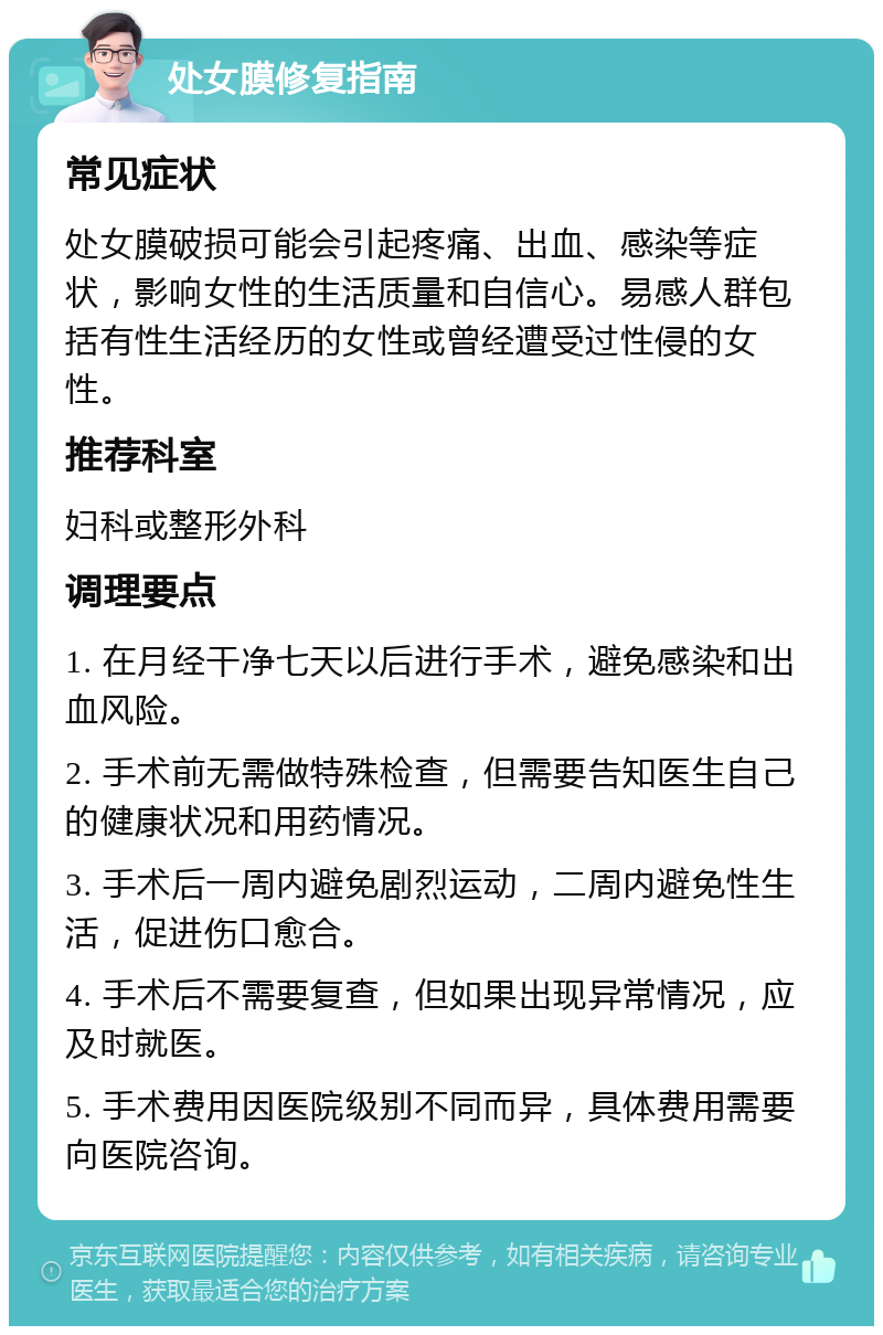 处女膜修复指南 常见症状 处女膜破损可能会引起疼痛、出血、感染等症状，影响女性的生活质量和自信心。易感人群包括有性生活经历的女性或曾经遭受过性侵的女性。 推荐科室 妇科或整形外科 调理要点 1. 在月经干净七天以后进行手术，避免感染和出血风险。 2. 手术前无需做特殊检查，但需要告知医生自己的健康状况和用药情况。 3. 手术后一周内避免剧烈运动，二周内避免性生活，促进伤口愈合。 4. 手术后不需要复查，但如果出现异常情况，应及时就医。 5. 手术费用因医院级别不同而异，具体费用需要向医院咨询。