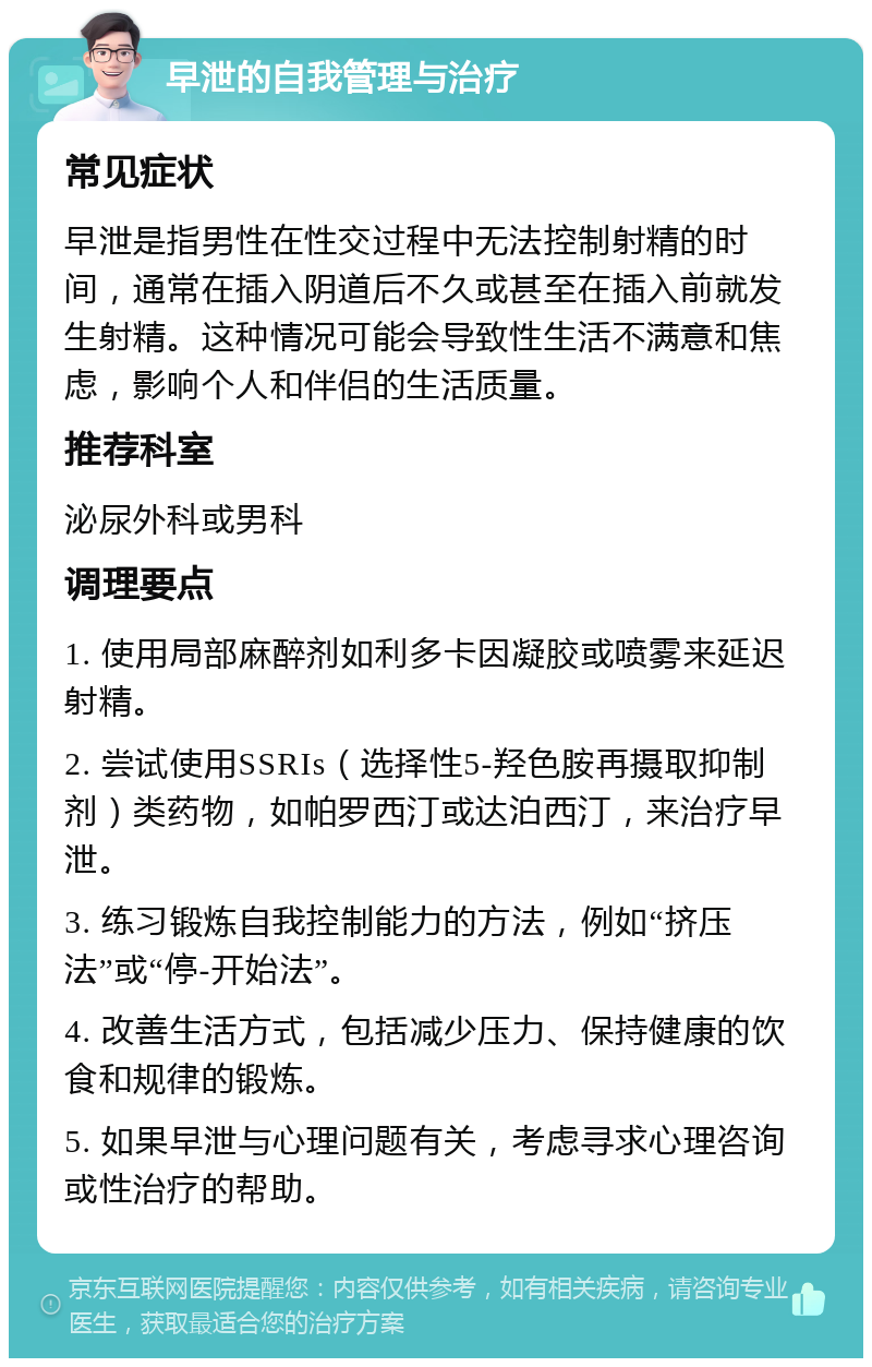 早泄的自我管理与治疗 常见症状 早泄是指男性在性交过程中无法控制射精的时间，通常在插入阴道后不久或甚至在插入前就发生射精。这种情况可能会导致性生活不满意和焦虑，影响个人和伴侣的生活质量。 推荐科室 泌尿外科或男科 调理要点 1. 使用局部麻醉剂如利多卡因凝胶或喷雾来延迟射精。 2. 尝试使用SSRIs（选择性5-羟色胺再摄取抑制剂）类药物，如帕罗西汀或达泊西汀，来治疗早泄。 3. 练习锻炼自我控制能力的方法，例如“挤压法”或“停-开始法”。 4. 改善生活方式，包括减少压力、保持健康的饮食和规律的锻炼。 5. 如果早泄与心理问题有关，考虑寻求心理咨询或性治疗的帮助。