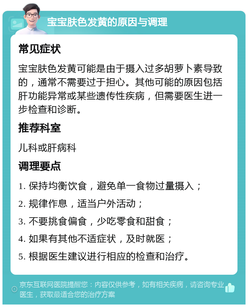 宝宝肤色发黄的原因与调理 常见症状 宝宝肤色发黄可能是由于摄入过多胡萝卜素导致的，通常不需要过于担心。其他可能的原因包括肝功能异常或某些遗传性疾病，但需要医生进一步检查和诊断。 推荐科室 儿科或肝病科 调理要点 1. 保持均衡饮食，避免单一食物过量摄入； 2. 规律作息，适当户外活动； 3. 不要挑食偏食，少吃零食和甜食； 4. 如果有其他不适症状，及时就医； 5. 根据医生建议进行相应的检查和治疗。