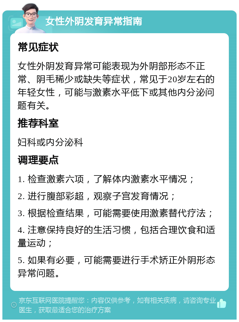 女性外阴发育异常指南 常见症状 女性外阴发育异常可能表现为外阴部形态不正常、阴毛稀少或缺失等症状，常见于20岁左右的年轻女性，可能与激素水平低下或其他内分泌问题有关。 推荐科室 妇科或内分泌科 调理要点 1. 检查激素六项，了解体内激素水平情况； 2. 进行腹部彩超，观察子宫发育情况； 3. 根据检查结果，可能需要使用激素替代疗法； 4. 注意保持良好的生活习惯，包括合理饮食和适量运动； 5. 如果有必要，可能需要进行手术矫正外阴形态异常问题。