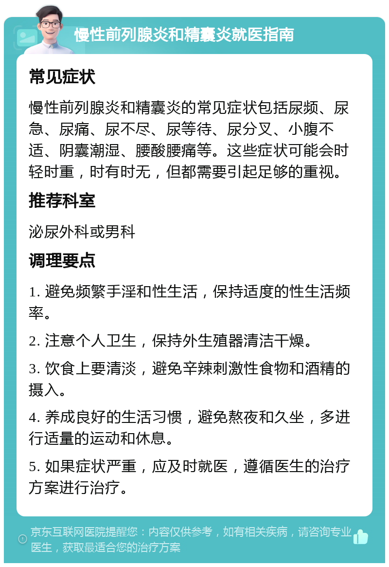 慢性前列腺炎和精囊炎就医指南 常见症状 慢性前列腺炎和精囊炎的常见症状包括尿频、尿急、尿痛、尿不尽、尿等待、尿分叉、小腹不适、阴囊潮湿、腰酸腰痛等。这些症状可能会时轻时重，时有时无，但都需要引起足够的重视。 推荐科室 泌尿外科或男科 调理要点 1. 避免频繁手淫和性生活，保持适度的性生活频率。 2. 注意个人卫生，保持外生殖器清洁干燥。 3. 饮食上要清淡，避免辛辣刺激性食物和酒精的摄入。 4. 养成良好的生活习惯，避免熬夜和久坐，多进行适量的运动和休息。 5. 如果症状严重，应及时就医，遵循医生的治疗方案进行治疗。