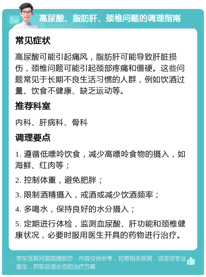 高尿酸、脂肪肝、颈椎问题的调理指南 常见症状 高尿酸可能引起痛风，脂肪肝可能导致肝脏损伤，颈椎问题可能引起颈部疼痛和僵硬。这些问题常见于长期不良生活习惯的人群，例如饮酒过量、饮食不健康、缺乏运动等。 推荐科室 内科、肝病科、骨科 调理要点 1. 遵循低嘌呤饮食，减少高嘌呤食物的摄入，如海鲜、红肉等； 2. 控制体重，避免肥胖； 3. 限制酒精摄入，戒酒或减少饮酒频率； 4. 多喝水，保持良好的水分摄入； 5. 定期进行体检，监测血尿酸、肝功能和颈椎健康状况，必要时服用医生开具的药物进行治疗。