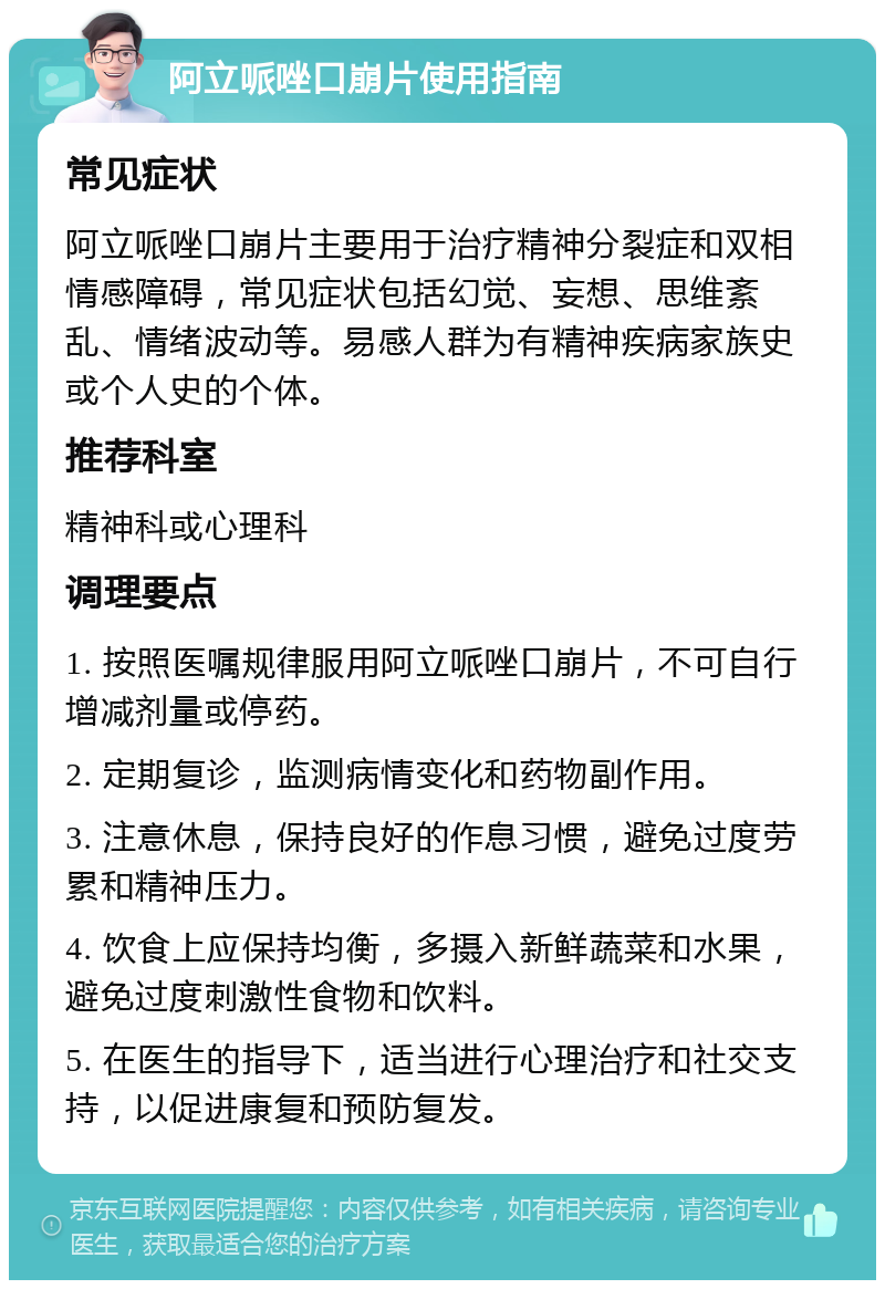 阿立哌唑口崩片使用指南 常见症状 阿立哌唑口崩片主要用于治疗精神分裂症和双相情感障碍，常见症状包括幻觉、妄想、思维紊乱、情绪波动等。易感人群为有精神疾病家族史或个人史的个体。 推荐科室 精神科或心理科 调理要点 1. 按照医嘱规律服用阿立哌唑口崩片，不可自行增减剂量或停药。 2. 定期复诊，监测病情变化和药物副作用。 3. 注意休息，保持良好的作息习惯，避免过度劳累和精神压力。 4. 饮食上应保持均衡，多摄入新鲜蔬菜和水果，避免过度刺激性食物和饮料。 5. 在医生的指导下，适当进行心理治疗和社交支持，以促进康复和预防复发。