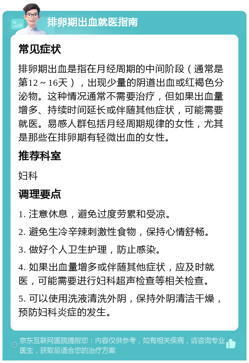 排卵期出血就医指南 常见症状 排卵期出血是指在月经周期的中间阶段（通常是第12～16天），出现少量的阴道出血或红褐色分泌物。这种情况通常不需要治疗，但如果出血量增多、持续时间延长或伴随其他症状，可能需要就医。易感人群包括月经周期规律的女性，尤其是那些在排卵期有轻微出血的女性。 推荐科室 妇科 调理要点 1. 注意休息，避免过度劳累和受凉。 2. 避免生冷辛辣刺激性食物，保持心情舒畅。 3. 做好个人卫生护理，防止感染。 4. 如果出血量增多或伴随其他症状，应及时就医，可能需要进行妇科超声检查等相关检查。 5. 可以使用洗液清洗外阴，保持外阴清洁干燥，预防妇科炎症的发生。