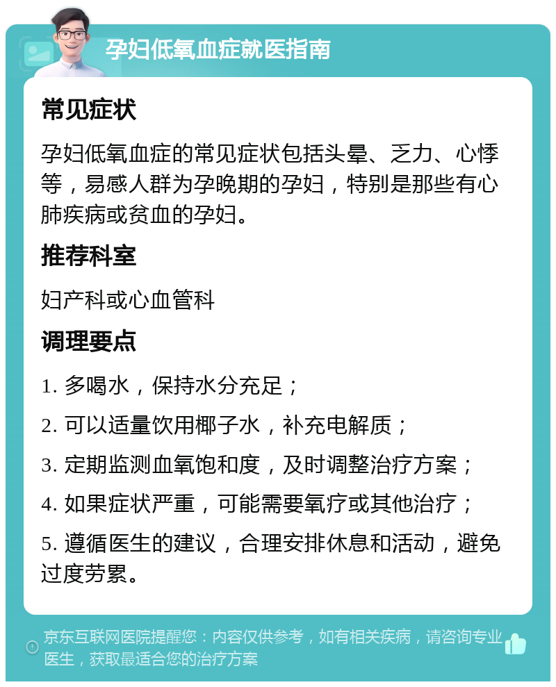 孕妇低氧血症就医指南 常见症状 孕妇低氧血症的常见症状包括头晕、乏力、心悸等，易感人群为孕晚期的孕妇，特别是那些有心肺疾病或贫血的孕妇。 推荐科室 妇产科或心血管科 调理要点 1. 多喝水，保持水分充足； 2. 可以适量饮用椰子水，补充电解质； 3. 定期监测血氧饱和度，及时调整治疗方案； 4. 如果症状严重，可能需要氧疗或其他治疗； 5. 遵循医生的建议，合理安排休息和活动，避免过度劳累。