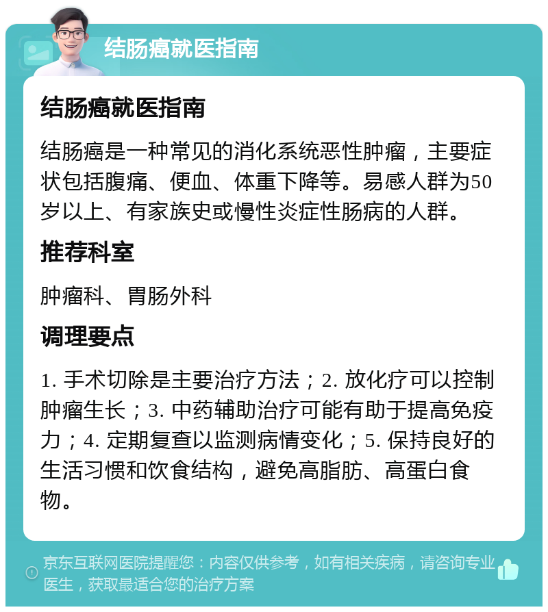 结肠癌就医指南 结肠癌就医指南 结肠癌是一种常见的消化系统恶性肿瘤，主要症状包括腹痛、便血、体重下降等。易感人群为50岁以上、有家族史或慢性炎症性肠病的人群。 推荐科室 肿瘤科、胃肠外科 调理要点 1. 手术切除是主要治疗方法；2. 放化疗可以控制肿瘤生长；3. 中药辅助治疗可能有助于提高免疫力；4. 定期复查以监测病情变化；5. 保持良好的生活习惯和饮食结构，避免高脂肪、高蛋白食物。