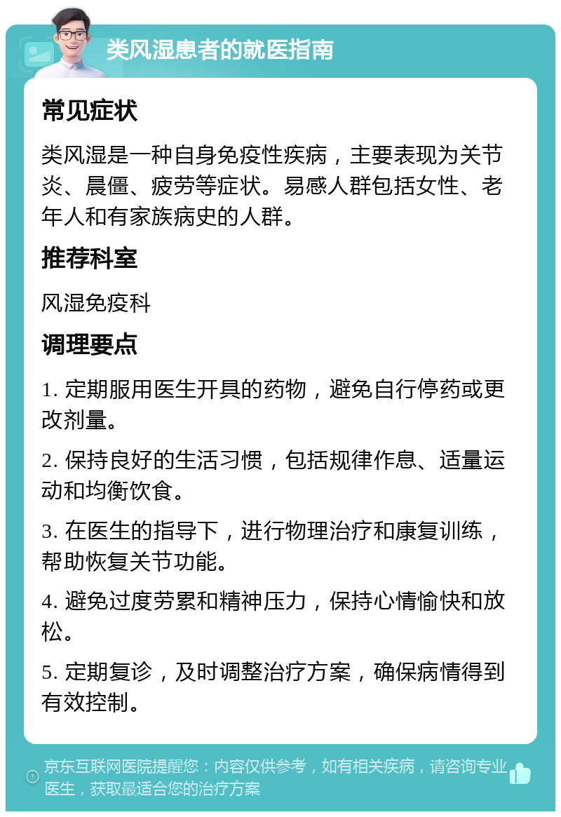 类风湿患者的就医指南 常见症状 类风湿是一种自身免疫性疾病，主要表现为关节炎、晨僵、疲劳等症状。易感人群包括女性、老年人和有家族病史的人群。 推荐科室 风湿免疫科 调理要点 1. 定期服用医生开具的药物，避免自行停药或更改剂量。 2. 保持良好的生活习惯，包括规律作息、适量运动和均衡饮食。 3. 在医生的指导下，进行物理治疗和康复训练，帮助恢复关节功能。 4. 避免过度劳累和精神压力，保持心情愉快和放松。 5. 定期复诊，及时调整治疗方案，确保病情得到有效控制。