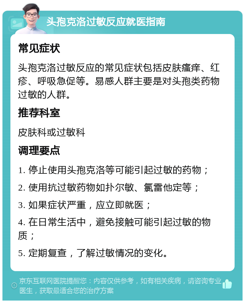 头孢克洛过敏反应就医指南 常见症状 头孢克洛过敏反应的常见症状包括皮肤瘙痒、红疹、呼吸急促等。易感人群主要是对头孢类药物过敏的人群。 推荐科室 皮肤科或过敏科 调理要点 1. 停止使用头孢克洛等可能引起过敏的药物； 2. 使用抗过敏药物如扑尔敏、氯雷他定等； 3. 如果症状严重，应立即就医； 4. 在日常生活中，避免接触可能引起过敏的物质； 5. 定期复查，了解过敏情况的变化。