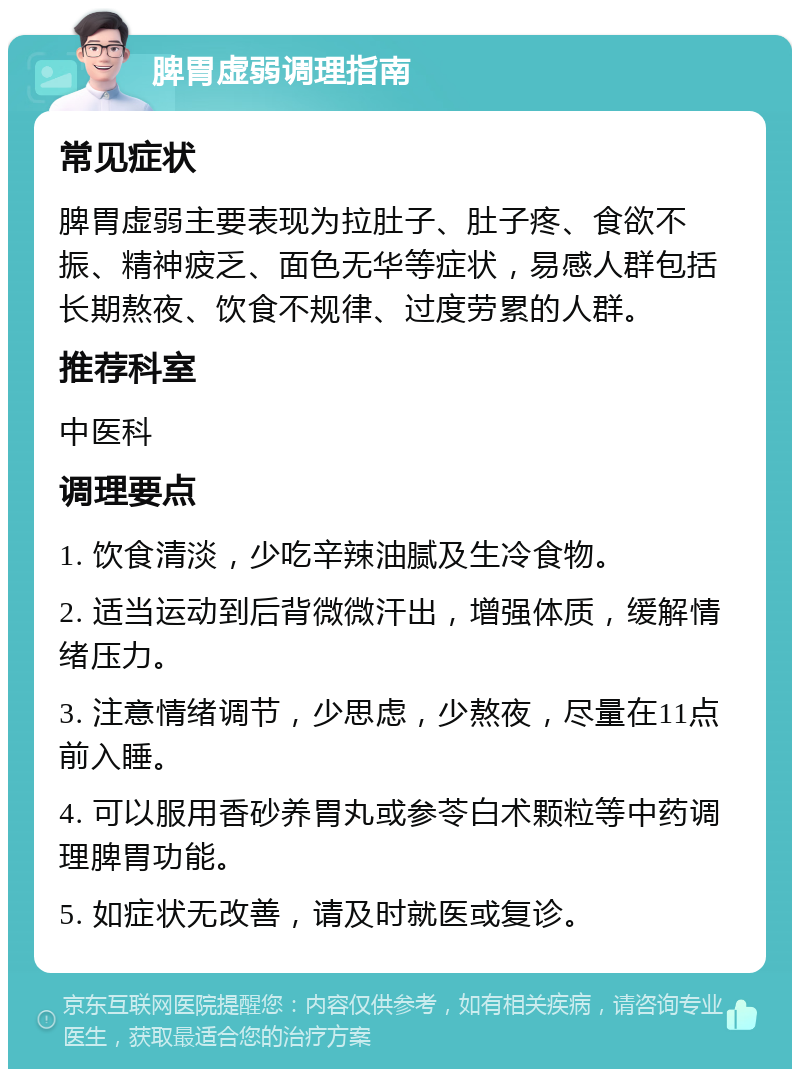 脾胃虚弱调理指南 常见症状 脾胃虚弱主要表现为拉肚子、肚子疼、食欲不振、精神疲乏、面色无华等症状，易感人群包括长期熬夜、饮食不规律、过度劳累的人群。 推荐科室 中医科 调理要点 1. 饮食清淡，少吃辛辣油腻及生冷食物。 2. 适当运动到后背微微汗出，增强体质，缓解情绪压力。 3. 注意情绪调节，少思虑，少熬夜，尽量在11点前入睡。 4. 可以服用香砂养胃丸或参苓白术颗粒等中药调理脾胃功能。 5. 如症状无改善，请及时就医或复诊。