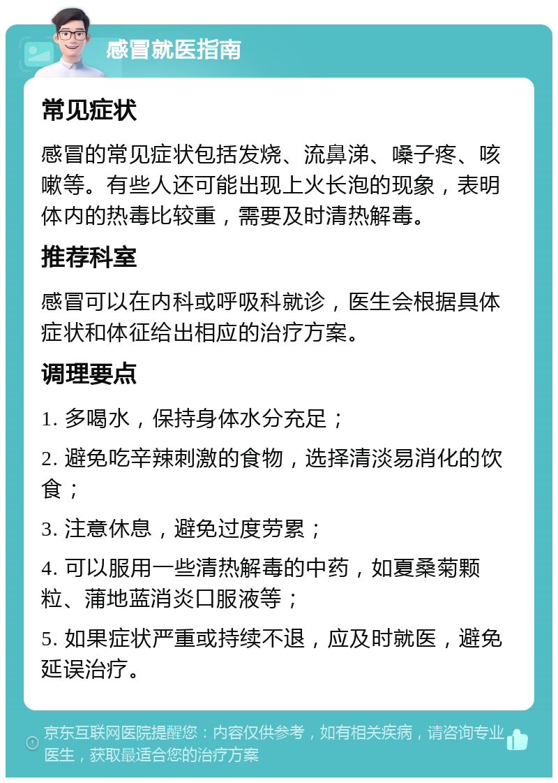 感冒就医指南 常见症状 感冒的常见症状包括发烧、流鼻涕、嗓子疼、咳嗽等。有些人还可能出现上火长泡的现象，表明体内的热毒比较重，需要及时清热解毒。 推荐科室 感冒可以在内科或呼吸科就诊，医生会根据具体症状和体征给出相应的治疗方案。 调理要点 1. 多喝水，保持身体水分充足； 2. 避免吃辛辣刺激的食物，选择清淡易消化的饮食； 3. 注意休息，避免过度劳累； 4. 可以服用一些清热解毒的中药，如夏桑菊颗粒、蒲地蓝消炎口服液等； 5. 如果症状严重或持续不退，应及时就医，避免延误治疗。