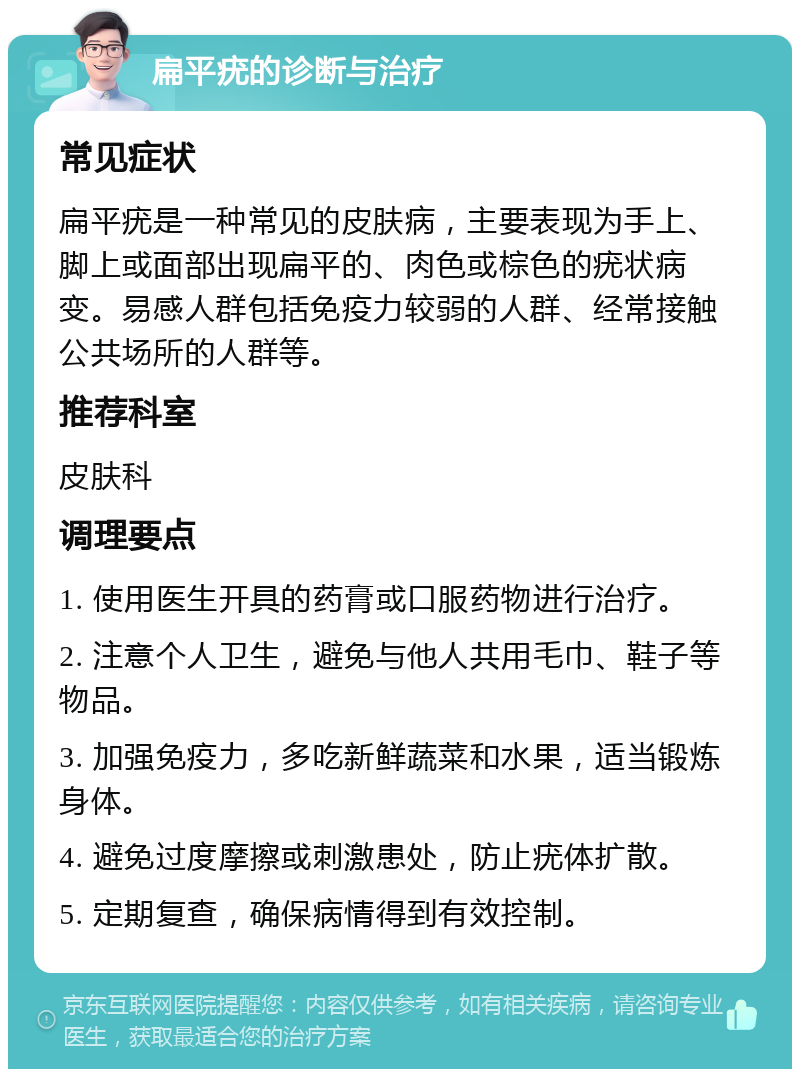 扁平疣的诊断与治疗 常见症状 扁平疣是一种常见的皮肤病，主要表现为手上、脚上或面部出现扁平的、肉色或棕色的疣状病变。易感人群包括免疫力较弱的人群、经常接触公共场所的人群等。 推荐科室 皮肤科 调理要点 1. 使用医生开具的药膏或口服药物进行治疗。 2. 注意个人卫生，避免与他人共用毛巾、鞋子等物品。 3. 加强免疫力，多吃新鲜蔬菜和水果，适当锻炼身体。 4. 避免过度摩擦或刺激患处，防止疣体扩散。 5. 定期复查，确保病情得到有效控制。