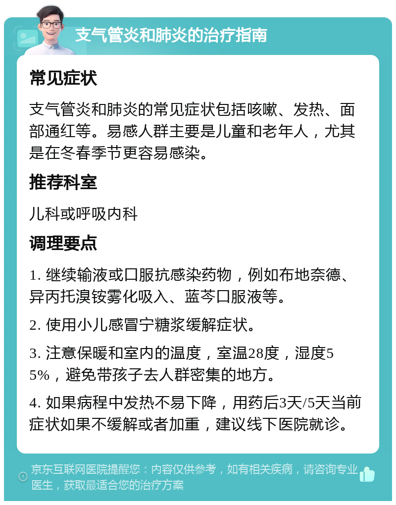 支气管炎和肺炎的治疗指南 常见症状 支气管炎和肺炎的常见症状包括咳嗽、发热、面部通红等。易感人群主要是儿童和老年人，尤其是在冬春季节更容易感染。 推荐科室 儿科或呼吸内科 调理要点 1. 继续输液或口服抗感染药物，例如布地奈德、异丙托溴铵雾化吸入、蓝芩口服液等。 2. 使用小儿感冒宁糖浆缓解症状。 3. 注意保暖和室内的温度，室温28度，湿度55%，避免带孩子去人群密集的地方。 4. 如果病程中发热不易下降，用药后3天/5天当前症状如果不缓解或者加重，建议线下医院就诊。