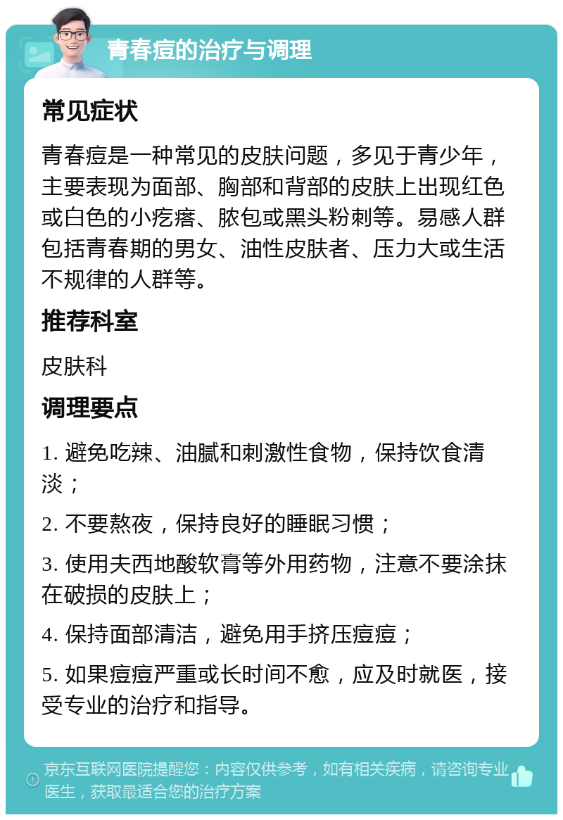 青春痘的治疗与调理 常见症状 青春痘是一种常见的皮肤问题，多见于青少年，主要表现为面部、胸部和背部的皮肤上出现红色或白色的小疙瘩、脓包或黑头粉刺等。易感人群包括青春期的男女、油性皮肤者、压力大或生活不规律的人群等。 推荐科室 皮肤科 调理要点 1. 避免吃辣、油腻和刺激性食物，保持饮食清淡； 2. 不要熬夜，保持良好的睡眠习惯； 3. 使用夫西地酸软膏等外用药物，注意不要涂抹在破损的皮肤上； 4. 保持面部清洁，避免用手挤压痘痘； 5. 如果痘痘严重或长时间不愈，应及时就医，接受专业的治疗和指导。