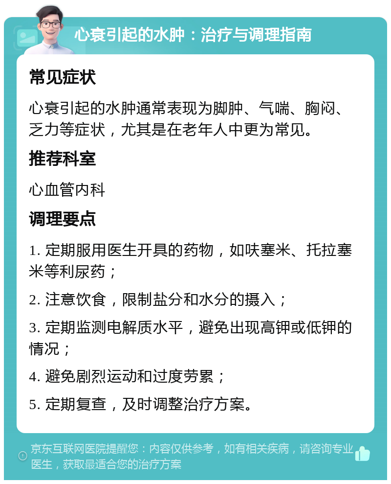 心衰引起的水肿：治疗与调理指南 常见症状 心衰引起的水肿通常表现为脚肿、气喘、胸闷、乏力等症状，尤其是在老年人中更为常见。 推荐科室 心血管内科 调理要点 1. 定期服用医生开具的药物，如呋塞米、托拉塞米等利尿药； 2. 注意饮食，限制盐分和水分的摄入； 3. 定期监测电解质水平，避免出现高钾或低钾的情况； 4. 避免剧烈运动和过度劳累； 5. 定期复查，及时调整治疗方案。