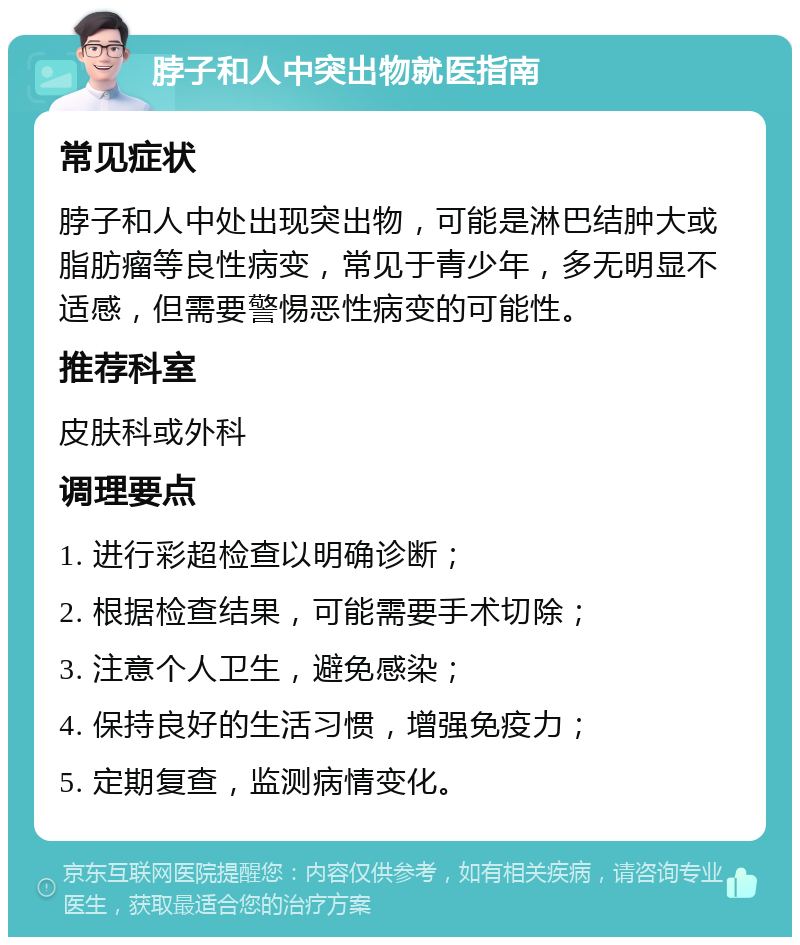 脖子和人中突出物就医指南 常见症状 脖子和人中处出现突出物，可能是淋巴结肿大或脂肪瘤等良性病变，常见于青少年，多无明显不适感，但需要警惕恶性病变的可能性。 推荐科室 皮肤科或外科 调理要点 1. 进行彩超检查以明确诊断； 2. 根据检查结果，可能需要手术切除； 3. 注意个人卫生，避免感染； 4. 保持良好的生活习惯，增强免疫力； 5. 定期复查，监测病情变化。