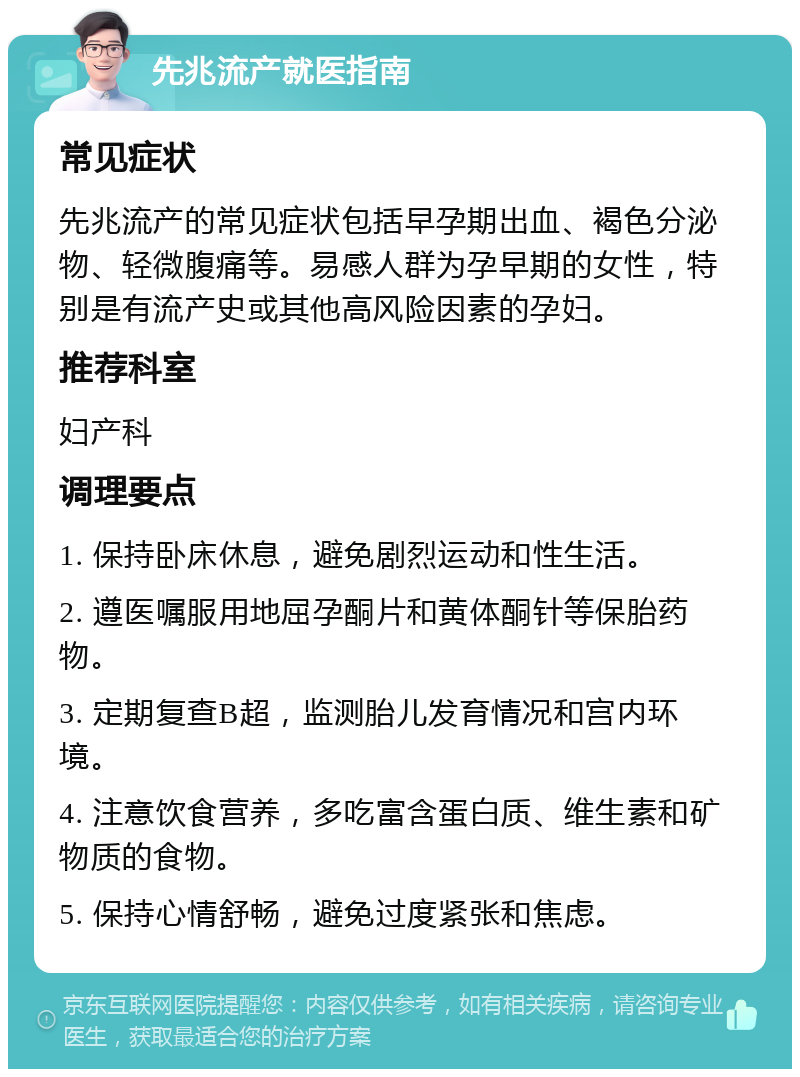 先兆流产就医指南 常见症状 先兆流产的常见症状包括早孕期出血、褐色分泌物、轻微腹痛等。易感人群为孕早期的女性，特别是有流产史或其他高风险因素的孕妇。 推荐科室 妇产科 调理要点 1. 保持卧床休息，避免剧烈运动和性生活。 2. 遵医嘱服用地屈孕酮片和黄体酮针等保胎药物。 3. 定期复查B超，监测胎儿发育情况和宫内环境。 4. 注意饮食营养，多吃富含蛋白质、维生素和矿物质的食物。 5. 保持心情舒畅，避免过度紧张和焦虑。