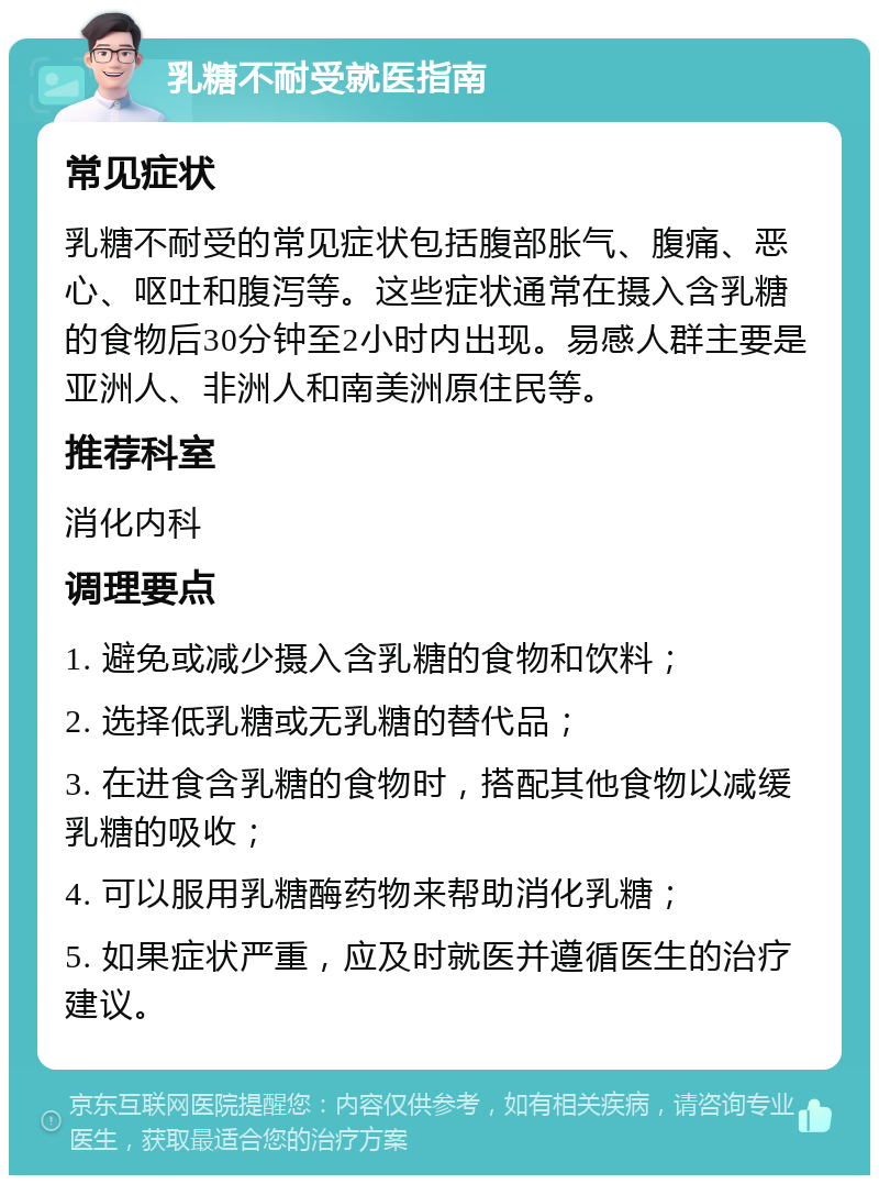 乳糖不耐受就医指南 常见症状 乳糖不耐受的常见症状包括腹部胀气、腹痛、恶心、呕吐和腹泻等。这些症状通常在摄入含乳糖的食物后30分钟至2小时内出现。易感人群主要是亚洲人、非洲人和南美洲原住民等。 推荐科室 消化内科 调理要点 1. 避免或减少摄入含乳糖的食物和饮料； 2. 选择低乳糖或无乳糖的替代品； 3. 在进食含乳糖的食物时，搭配其他食物以减缓乳糖的吸收； 4. 可以服用乳糖酶药物来帮助消化乳糖； 5. 如果症状严重，应及时就医并遵循医生的治疗建议。