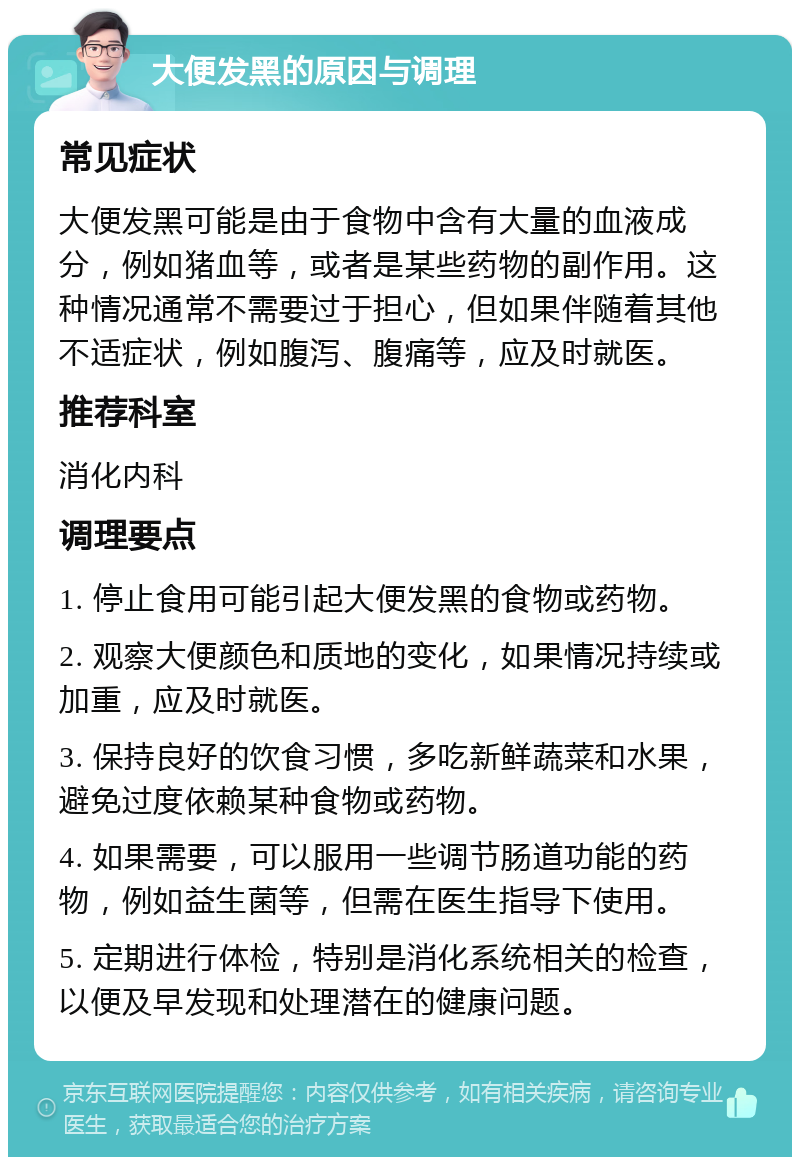 大便发黑的原因与调理 常见症状 大便发黑可能是由于食物中含有大量的血液成分，例如猪血等，或者是某些药物的副作用。这种情况通常不需要过于担心，但如果伴随着其他不适症状，例如腹泻、腹痛等，应及时就医。 推荐科室 消化内科 调理要点 1. 停止食用可能引起大便发黑的食物或药物。 2. 观察大便颜色和质地的变化，如果情况持续或加重，应及时就医。 3. 保持良好的饮食习惯，多吃新鲜蔬菜和水果，避免过度依赖某种食物或药物。 4. 如果需要，可以服用一些调节肠道功能的药物，例如益生菌等，但需在医生指导下使用。 5. 定期进行体检，特别是消化系统相关的检查，以便及早发现和处理潜在的健康问题。