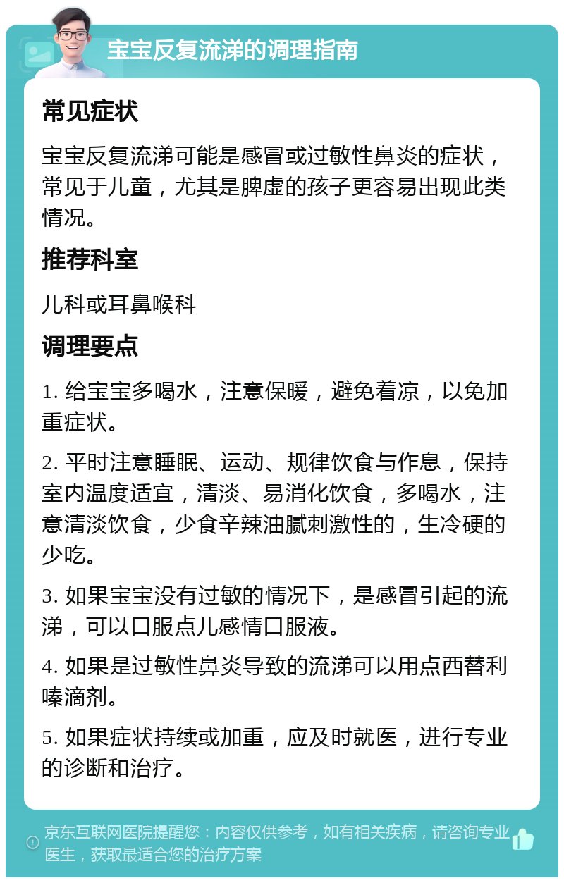 宝宝反复流涕的调理指南 常见症状 宝宝反复流涕可能是感冒或过敏性鼻炎的症状，常见于儿童，尤其是脾虚的孩子更容易出现此类情况。 推荐科室 儿科或耳鼻喉科 调理要点 1. 给宝宝多喝水，注意保暖，避免着凉，以免加重症状。 2. 平时注意睡眠、运动、规律饮食与作息，保持室内温度适宜，清淡、易消化饮食，多喝水，注意清淡饮食，少食辛辣油腻刺激性的，生冷硬的少吃。 3. 如果宝宝没有过敏的情况下，是感冒引起的流涕，可以口服点儿感情口服液。 4. 如果是过敏性鼻炎导致的流涕可以用点西替利嗪滴剂。 5. 如果症状持续或加重，应及时就医，进行专业的诊断和治疗。