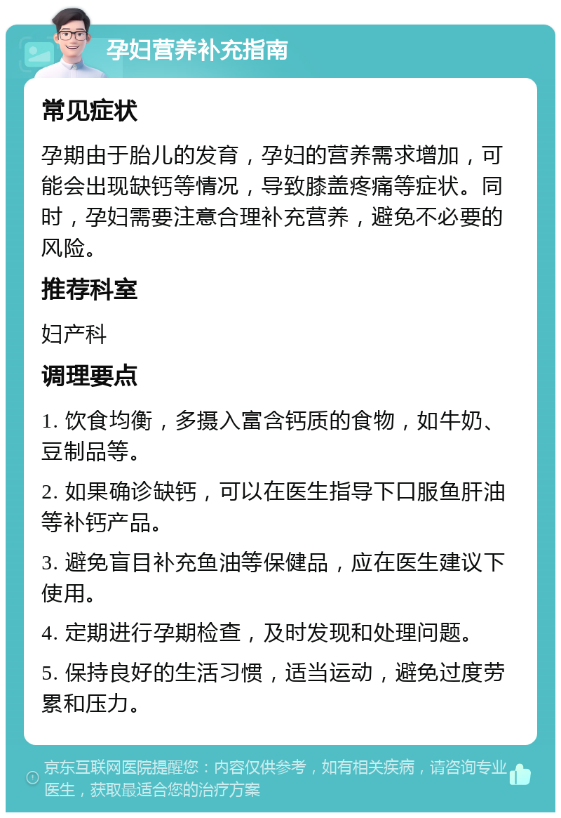 孕妇营养补充指南 常见症状 孕期由于胎儿的发育，孕妇的营养需求增加，可能会出现缺钙等情况，导致膝盖疼痛等症状。同时，孕妇需要注意合理补充营养，避免不必要的风险。 推荐科室 妇产科 调理要点 1. 饮食均衡，多摄入富含钙质的食物，如牛奶、豆制品等。 2. 如果确诊缺钙，可以在医生指导下口服鱼肝油等补钙产品。 3. 避免盲目补充鱼油等保健品，应在医生建议下使用。 4. 定期进行孕期检查，及时发现和处理问题。 5. 保持良好的生活习惯，适当运动，避免过度劳累和压力。